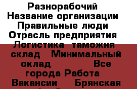 Разнорабочий › Название организации ­ Правильные люди › Отрасль предприятия ­ Логистика, таможня, склад › Минимальный оклад ­ 30 000 - Все города Работа » Вакансии   . Брянская обл.,Сельцо г.